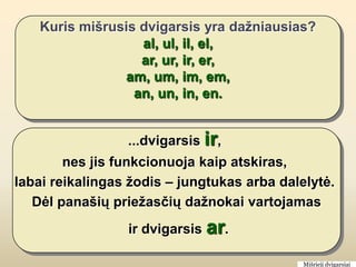 Kuris mišrusis dvigarsis yra dažniausias?
                  al, ul, il, el,
                  ar, ur, ir, er,
               am, um, im, em,
                 an, un, in, en.


                 ...dvigarsis ir,
        nes jis funkcionuoja kaip atskiras,
labai reikalingas žodis – jungtukas arba dalelytė.
   Dėl panašių priežasčių dažnokai vartojamas
                 ir dvigarsis ar.

                                             Mišrieji dvigarsiai
 