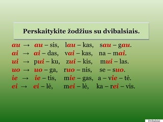 Perskaitykite ţodţius su dvibalsiais.

au →   au – sis,    lau – kas,     sau – gau.
ai →   ai – das,   vai – kas,      na – mai.
ui →   pui – ku,     zui – kis,    mui – las.
uo →   uo – ga,    ruo – nis,      se – suo.
ie →   ie – tis,   mie – gas,     a – vie – tė.
ei →   ei – lė,    mei – lė,      ka – rei – vis.




                                                    Dvibalsiai
 