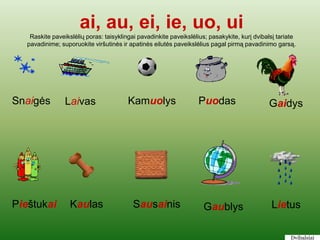 ai, au, ei, ie, uo, ui
    Raskite paveikslėlių poras: taisyklingai pavadinkite paveikslėlius; pasakykite, kurį dvibalsį tariate
   pavadinime; suporuokite viršutinės ir apatinės eilutės paveikslėlius pagal pirmą pavadinimo garsą.




Snaigės          Laivas                  Kamuolys                   Puodas                    Gaidys




Pieštukai          Kaulas                  Sausainis                 Gaublys                   Lietus

                                                                                                       Dvibalsiai
 