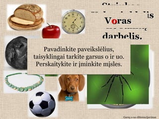Striukas,
                           Peiliais
                       Maţa maţa
                          Šarangėuţ
                        Apskritas
                    Kabo benaktį
                     Eina tinklelis
                   Geltonas kojų,
                      Dieną –
                      maţutis ţaltys
                         Duona
                         Karoliai
                          Akmuo
                          Voras
                        pjausto, o
                      moteriškėlė
                       varangė po
                       Laikrodis
                        Obuolys
                            Šuo
                     kamuoliukas,
                        Puodelis
                       Kamuolys
                       –muša be
                         ant rankų
                           ne niekad
                      guli, kaklo
                        stimburio
                        kraujo nei
                       dieną naktį
                            suolu
                        raudonas
                         darbelis.
                        nesupūva.
                           rankų.
                        nepakelsi.
                     apsivyniojęs.
                             lašo.
                      bučiuojama.
                        susirangė.
                      šoneliukas.
    Pavadinkite paveikslėlius,
taisyklingai tarkite garsus o ir uo.
 Perskaitykite ir įminkite mįsles.




                                   Garsų o-uo diferencijavimas
 