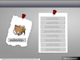 cyptelėjo
                                                                                        amtelėjo
                                                                                       kriuktelėjo
                                                                                      prunkštelėjo
                                                                                        zirztelėjo
                amtelėjo
               murktelėjo
              prunkštelėjo
               kriuktelėjo
                zirztelėjo
                cyptelėjo
                mūktelėjo
               šnypštelėjo                                                             šnypštelėjo
                                                                                        mūktelėjo
                                                                                       murktelėjo

Paveikslėlių internetinis adresas: http://lt.smiles.26l.com/smile.bereich149_0.html
                                                                                                     Kas ką pasakė?
 