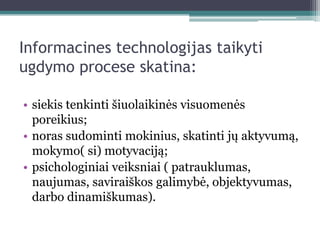 Informacines technologijas taikyti
ugdymo procese skatina:

• siekis tenkinti šiuolaikinės visuomenės
  poreikius;
• noras sudominti mokinius, skatinti jų aktyvumą,
  mokymo( si) motyvaciją;
• psichologiniai veiksniai ( patrauklumas,
  naujumas, saviraiškos galimybė, objektyvumas,
  darbo dinamiškumas).
 