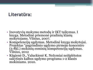 Literatūra:


• Inovatyvių mokymo metodų ir IKT taikymas. I
  knyga. Metodinė priemonė pradinių klasių
  mokytojams. Vilnius, 2007.
• Kompetencijų ugdymas. Metodinė knyga mokytojui.
  Projektas “pagrindinio ugdymo pirmojo koncentro
  (5-8kl.) mokinių esminių kompetencijų ugdymas.
  Vilnius, 2012
• Kūgienė D., Valuckienė K. Neţymiai neišplėtotos
  sakytinės kalbos ugdymo programa 1-2 klasės
  mokiniams. 2010.
 