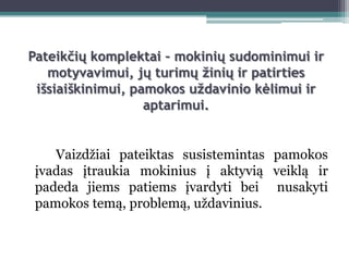 Pateikčių komplektai – mokinių sudominimui ir
   motyvavimui, jų turimų žinių ir patirties
 išsiaiškinimui, pamokos uždavinio kėlimui ir
                   aptarimui.


    Vaizdţiai pateiktas susistemintas pamokos
 įvadas įtraukia mokinius į aktyvią veiklą ir
 padeda jiems patiems įvardyti bei nusakyti
 pamokos temą, problemą, uţdavinius.
 