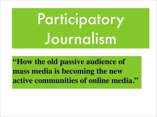 Participatory
       Journalism
“How the old passive audience of
mass media is becoming the new
active communities of online media.”
 