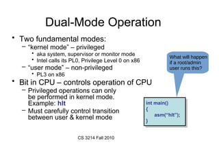 CS 3214 Fall 2010
Dual-Mode Operation
• Two fundamental modes:
– “kernel mode” – privileged
• aka system, supervisor or monitor mode
• Intel calls its PL0, Privilege Level 0 on x86
– “user mode” – non-privileged
• PL3 on x86
• Bit in CPU – controls operation of CPU
– Privileged operations can only
be performed in kernel mode.
Example: hlt
– Must carefully control transition
between user & kernel mode
int main()
{
asm(“hlt”);
}
int main()
{
asm(“hlt”);
}
What will happen
if a root/admin
user runs this?
 