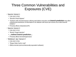 Three Common Vulnerabilities and
Exposures (CVE)
– Spectre Variant 1
●
CVE-2017-5753
●
“Bounds Check Bypass”
●
“Systems with microprocessors utilizing speculative execution and branch prediction may allow
unauthorized disclosure of information to an attacker with local user access via a side-channel
analysis.”
●
Primarily affects interpreters/JITs
– Spectre Variant 2
●
CVE-2017-5715
●
“Branch Target Injection”
●
...indirect branch prediction…
●
Primarily affects kernels/hypervisors
– 'Meltdown' aka 'Variant 3'
●
CVE-2017-5754
●
“Rogue Data Cache Load”
●
Affects kernels (and architecturally equivalent software)
 