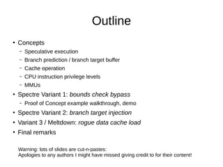 Outline
●
Concepts
– Speculative execution
– Branch prediction / branch target buffer
– Cache operation
– CPU instruction privilege levels
– MMUs
●
Spectre Variant 1: bounds check bypass
– Proof of Concept example walkthrough, demo
●
Spectre Variant 2: branch target injection
●
Variant 3 / Meltdown: rogue data cache load
●
Final remarks
Warning: lots of slides are cut-n-pastes:
Apologies to any authors I might have missed giving credit to for their content!
 