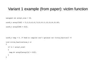 Variant 1 example (from paper): victim function
unsigned int array1_size = 16;
uint8_t array1[160] = {1,2,3,4,5,6,7,8,9,10,11,12,13,14,15,16};
uint8_t array2[256 * 512];
uint8_t temp = 0; /* Used so compiler won't optimize out victim_function() */
void victim_function(size_t x)
{
if (x < array1_size)
{
temp &= array2[array1[x] * 512];
}
}
 