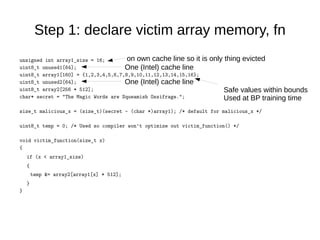 Step 1: declare victim array memory, fn
unsigned int array1_size = 16;
uint8_t unused1[64];
uint8_t array1[160] = {1,2,3,4,5,6,7,8,9,10,11,12,13,14,15,16};
uint8_t unused2[64];
uint8_t array2[256 * 512];
char* secret = "The Magic Words are Squeamish Ossifrage.";
size_t malicious_x = (size_t)(secret - (char *)array1); /* default for malicious_x */
uint8_t temp = 0; /* Used so compiler won't optimize out victim_function() */
void victim_function(size_t x)
{
if (x < array1_size)
{
temp &= array2[array1[x] * 512];
}
}
on own cache line so it is only thing evicted
One (Intel) cache line
One (Intel) cache line
Safe values within bounds
Used at BP training time
 