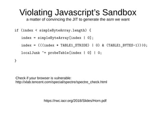 Violating Javascript’s Sandbox
a matter of convincing the JIT to generate the asm we want
if (index < simpleByteArray.length) {
index = simpleByteArray[index | 0];
index = (((index * TABLE1_STRIDE) | 0) & (TABLE1_BYTES–1))|0;
localJunk ^= probeTable[index | 0] | 0;
}
https://rwc.iacr.org/2018/Slides/Horn.pdf
Check if your browser is vulnerable:
http://xlab.tencent.com/special/spectre/spectre_check.html
 