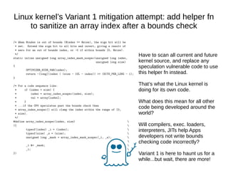 Linux kernel’s Variant 1 mitigation attempt: add helper fn
to sanitize an array index after a bounds check
/* When @index is out of bounds (@index >= @size), the sign bit will be
* set. Extend the sign bit to all bits and invert, giving a result of
* zero for an out of bounds index, or ~0 if within bounds [0, @size).
*/
static inline unsigned long array_index_mask_nospec(unsigned long index,
unsigned long size)
{
OPTIMIZER_HIDE_VAR(index);
return ~(long)(index | (size - 1UL - index)) >> (BITS_PER_LONG - 1);
}
/* For a code sequence like:
* if (index < size) {
* index = array_index_nospec(index, size);
* val = array[index];
* }
* ...if the CPU speculates past the bounds check then
* array_index_nospec() will clamp the index within the range of [0,
* size).
*/
#define array_index_nospec(index, size) 
({ 
typeof(index) _i = (index); 
typeof(size) _s = (size); 
unsigned long _mask = array_index_mask_nospec(_i, _s); 

_i &= _mask; 
_i; 
})
Have to scan all current and future
kernel source, and replace any
speculation vulnerable code to use
this helper fn instead.
That’s what the Linux kernel is
doing for its own code.
What does this mean for all other
code being developed around the
world?
Will compilers, exec. loaders,
interpreters, JITs help Apps
developers not write bounds
checking code incorrectly?
Variant 1 is here to haunt us for a
while...but wait, there are more!
 