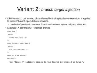 Variant 2: branch target injection
●
Like Variant 1, but instead of conditional branch speculative execution, it applies
to indirect branch speculative execution
– Used with C pointers to functions, C++ virtual functions, system call jump tables, etc.
●
Example: A common C++ indirect branch
class Base {
public:
virtual void Foo() = 0;
};
class Derived : public Base {
public:
void Foo() override { … }
};
Base* obj = new Derived;
obj->Foo();
jmp *%rax; /* indirect branch to the target referenced by %rax */
 