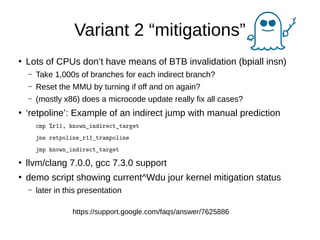 Variant 2 “mitigations”
●
Lots of CPUs don’t have means of BTB invalidation (bpiall insn)
– Take 1,000s of branches for each indirect branch?
– Reset the MMU by turning if off and on again?
– (mostly x86) does a microcode update really fix all cases?
●
‘retpoline’: Example of an indirect jump with manual prediction
cmp %r11, known_indirect_target
jne retpoline_r11_trampoline
jmp known_indirect_target
●
llvm/clang 7.0.0, gcc 7.3.0 support
●
demo script showing current^Wdu jour kernel mitigation status
– later in this presentation
https://support.google.com/faqs/answer/7625886
 