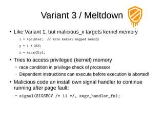 Variant 3 / Meltdown
●
Like Variant 1, but malicious_x targets kernel memory
i = *pointer; // into kernel mapped memory
y = i * 256;
z = array2[y];
●
Tries to access privileged (kernel) memory
– race condition in privilege check of processor
– Dependent instructions can execute before execution is aborted!
●
Malicious code an install own signal handler to continue
running after page fault:
– signal(SIGSEGV /* 11 */, segv_handler_fn);
 