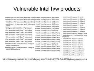 Vulnerable Intel h/w products
●
Intel® Core™ i3 processor (45nm and 32nm)
●
Intel® Core™ i5 processor (45nm and 32nm)
●
Intel® Core™ i7 processor (45nm and 32nm)
●
Intel® Core™ M processor family (45nm and
32nm)
●
2nd generation Intel® Core™ processors
●
3rd generation Intel® Core™ processors
●
4th generation Intel® Core™ processors
●
5th generation Intel® Core™ processors
●
6th generation Intel® Core™ processors
●
7th generation Intel® Core™ processors
●
8th generation Intel® Core™ processors
●
Intel® Core™ X-series Processor Family for
Intel® X99 platforms
●
Intel® Core™ X-series Processor Family for
Intel® X299 platforms
●
Intel® Xeon® processor 3400 series
●
Intel® Xeon® processor 3600 series
●
Intel® Xeon® processor 5500 series
●
Intel® Xeon® processor 5600 series
●
Intel® Xeon® processor 6500 series
●
Intel® Xeon® processor 7500 series
●
Intel® Xeon® Processor E3 Family
●
Intel® Xeon® Processor E3 v2 Family
●
Intel® Xeon® Processor E3 v3 Family
●
Intel® Xeon® Processor E3 v4 Family
●
Intel® Xeon® Processor E3 v5 Family
●
Intel® Xeon® Processor E3 v6 Family
●
Intel® Xeon® Processor E5 Family
●
Intel® Xeon® Processor E5 v2 Family
●
Intel® Xeon® Processor E5 v3 Family
●
Intel® Xeon® Processor E5 v4 Family
●
Intel® Xeon® Processor E5 Family
●
Intel® Xeon® Processor E5 v2 Family
●
Intel® Xeon® Processor E5 v3 Family
●
Intel® Xeon® Processor E5 v4 Family
●
Intel® Xeon® Processor E7 Family
●
Intel® Xeon® Processor E7 v2 Family
●
Intel® Xeon® Processor E7 v3 Family
●
Intel® Xeon® Processor E7 v4 Family
●
Intel® Xeon® Processor Scalable Family
●
Intel® Xeon Phi™ Processor 3200, 5200,
7200 Series
●
Intel® Atom™ Processor C Series
●
Intel® Atom™ Processor E Series
●
Intel® Atom™ Processor A Series
●
Intel® Atom™ Processor x3 Series
●
Intel® Atom™ Processor Z Series
●
Intel® Celeron® Processor J Series
●
Intel® Celeron® Processor N Series
●
Intel® Pentium® Processor J Series
●
Intel® Pentium® Processor N Series
https://security-center.intel.com/advisory.aspx?intelid=INTEL-SA-00088&languageid=en-fr
 