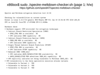x86box$ sudo ./spectre-meltdown-checker.sh (page 1: h/w)
https://github.com/speed47/spectre-meltdown-checker
Spectre and Meltdown mitigation detection tool v0.32
Checking for vulnerabilities on current system
Kernel is Linux 4.13.0-31-generic #34-Ubuntu SMP Fri Jan 19 16:34:46 UTC 2018 x86_64
CPU is Intel(R) Core(TM) i7-6700HQ CPU @ 2.60GHz
Hardware check
* Hardware support (CPU microcode) for mitigation techniques
* Indirect Branch Restricted Speculation (IBRS)
* SPEC_CTRL MSR is available: NO
* CPU indicates IBRS capability: NO
* Indirect Branch Prediction Barrier (IBPB)
* PRED_CMD MSR is available: NO
* CPU indicates IBPB capability: NO
* Single Thread Indirect Branch Predictors (STIBP)
* SPEC_CTRL MSR is available: NO
* CPU indicates STIBP capability: NO
* Enhanced IBRS (IBRS_ALL)
* CPU indicates ARCH_CAPABILITIES MSR availability: NO
* ARCH_CAPABILITIES MSR advertises IBRS_ALL capability: NO
* CPU explicitly indicates not being vulnerable to Meltdown (RDCL_NO): NO
* CPU vulnerability to the three speculative execution attacks variants
* Vulnerable to Variant 1: YES
* Vulnerable to Variant 2: YES
* Vulnerable to Variant 3: YES
 