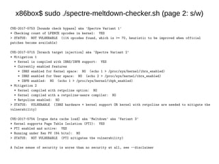 x86box$ sudo ./spectre-meltdown-checker.sh (page 2: s/w)
CVE-2017-5753 [bounds check bypass] aka 'Spectre Variant 1'
* Checking count of LFENCE opcodes in kernel: YES
> STATUS: NOT VULNERABLE (114 opcodes found, which is >= 70, heuristic to be improved when official
patches become available)
CVE-2017-5715 [branch target injection] aka 'Spectre Variant 2'
* Mitigation 1
* Kernel is compiled with IBRS/IBPB support: YES
* Currently enabled features
* IBRS enabled for Kernel space: NO (echo 1 > /proc/sys/kernel/ibrs_enabled)
* IBRS enabled for User space: NO (echo 2 > /proc/sys/kernel/ibrs_enabled)
* IBPB enabled: NO (echo 1 > /proc/sys/kernel/ibpb_enabled)
* Mitigation 2
* Kernel compiled with retpoline option: NO
* Kernel compiled with a retpoline-aware compiler: NO
* Retpoline enabled: NO
> STATUS: VULNERABLE (IBRS hardware + kernel support OR kernel with retpoline are needed to mitigate the
vulnerability)
CVE-2017-5754 [rogue data cache load] aka 'Meltdown' aka 'Variant 3'
* Kernel supports Page Table Isolation (PTI): YES
* PTI enabled and active: YES
* Running under Xen PV (64 bits): NO
> STATUS: NOT VULNERABLE (PTI mitigates the vulnerability)
A false sense of security is worse than no security at all, see --disclaimer
 