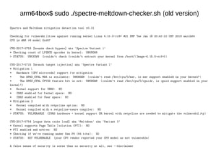 arm64box$ sudo ./spectre-meltdown-checker.sh (old version)
Spectre and Meltdown mitigation detection tool v0.31
Checking for vulnerabilities against running kernel Linux 4.15.0-rc8+ #21 SMP Tue Jan 16 20:43:10 CST 2018 aarch64
CPU is ARM v8 model 0xd07
CVE-2017-5753 [bounds check bypass] aka 'Spectre Variant 1'
* Checking count of LFENCE opcodes in kernel: UNKNOWN
> STATUS: UNKNOWN (couldn't check (couldn't extract your kernel from /boot//Image-4.15.0-rc8+))
CVE-2017-5715 [branch target injection] aka 'Spectre Variant 2'
* Mitigation 1
* Hardware (CPU microcode) support for mitigation
* The SPEC_CTRL MSR is available: UNKNOWN (couldn't read /dev/cpu/0/msr, is msr support enabled in your kernel?)
* The SPEC_CTRL CPUID feature bit is set: UNKNOWN (couldn't read /dev/cpu/0/cpuidr, is cpuid support enabled in your
kernel?)
* Kernel support for IBRS: NO
* IBRS enabled for Kernel space: NO
* IBRS enabled for User space: NO
* Mitigation 2
* Kernel compiled with retpoline option: NO
* Kernel compiled with a retpoline-aware compiler: NO
> STATUS: VULNERABLE (IBRS hardware + kernel support OR kernel with retpoline are needed to mitigate the vulnerability)
CVE-2017-5754 [rogue data cache load] aka 'Meltdown' aka 'Variant 3'
* Kernel supports Page Table Isolation (PTI): NO
* PTI enabled and active: NO
* Checking if we're running under Xen PV (64 bits): NO
> STATUS: NOT VULNERABLE (your CPU vendor reported your CPU model as not vulnerable)
A false sense of security is worse than no security at all, see --disclaimer
 