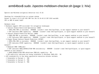 arm64box$ sudo ./spectre-meltdown-checker.sh (page 1: h/w)
Spectre and Meltdown mitigation detection tool v0.32
Checking for vulnerabilities on current system
Kernel is Linux 4.15.0-rc8+ #21 SMP Tue Jan 16 20:43:10 CST 2018 aarch64
CPU is ARM v8 model 0xd07
Hardware check
* Hardware support (CPU microcode) for mitigation techniques
* Indirect Branch Restricted Speculation (IBRS)
* SPEC_CTRL MSR is available: UNKNOWN (couldn't read /dev/cpu/0/msr, is msr support enabled in your kernel?)
* CPU indicates IBRS capability: UNKNOWN (couldn't read /dev/cpu/0/cpuid, is cpuid support enabled in your kernel?)
* Indirect Branch Prediction Barrier (IBPB)
* PRED_CMD MSR is available: UNKNOWN (couldn't read /dev/cpu/0/msr, is msr support enabled in your kernel?)
* CPU indicates IBPB capability: UNKNOWN (couldn't read /dev/cpu/0/cpuid, is cpuid support enabled in your kernel?)
* Single Thread Indirect Branch Predictors (STIBP)
* SPEC_CTRL MSR is available: UNKNOWN (couldn't read /dev/cpu/0/msr, is msr support enabled in your kernel?)
* CPU indicates STIBP capability: UNKNOWN (couldn't read /dev/cpu/0/cpuid, is cpuid support enabled in your
kernel?)
* Enhanced IBRS (IBRS_ALL)
* CPU indicates ARCH_CAPABILITIES MSR availability: UNKNOWN (couldn't read /dev/cpu/0/cpuid, is cpuid support
enabled in your kernel?)
* ARCH_CAPABILITIES MSR advertises IBRS_ALL capability: NO
* CPU explicitly indicates not being vulnerable to Meltdown (RDCL_NO): NO
* CPU vulnerability to the three speculative execution attacks variants
* Vulnerable to Variant 1: YES
* Vulnerable to Variant 2: YES
* Vulnerable to Variant 3: YES
 