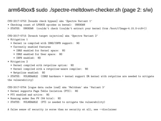 arm64box$ sudo ./spectre-meltdown-checker.sh (page 2: s/w)
CVE-2017-5753 [bounds check bypass] aka 'Spectre Variant 1'
* Checking count of LFENCE opcodes in kernel: UNKNOWN
> STATUS: UNKNOWN (couldn't check (couldn't extract your kernel from /boot//Image-4.15.0-rc8+))
CVE-2017-5715 [branch target injection] aka 'Spectre Variant 2'
* Mitigation 1
* Kernel is compiled with IBRS/IBPB support: NO
* Currently enabled features
* IBRS enabled for Kernel space: NO
* IBRS enabled for User space: NO
* IBPB enabled: NO
* Mitigation 2
* Kernel compiled with retpoline option: NO
* Kernel compiled with a retpoline-aware compiler: NO
* Retpoline enabled: NO
> STATUS: VULNERABLE (IBRS hardware + kernel support OR kernel with retpoline are needed to mitigate
the vulnerability)
CVE-2017-5754 [rogue data cache load] aka 'Meltdown' aka 'Variant 3'
* Kernel supports Page Table Isolation (PTI): NO
* PTI enabled and active: NO
* Running under Xen PV (64 bits): NO
> STATUS: VULNERABLE (PTI is needed to mitigate the vulnerability)
A false sense of security is worse than no security at all, see --disclaimer
 