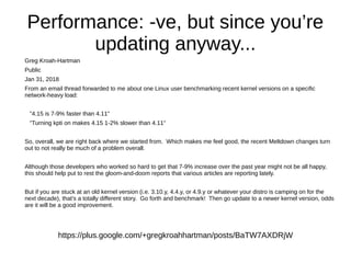 Performance: -ve, but since you’re
updating anyway...
Greg Kroah-Hartman
Public
Jan 31, 2018
From an email thread forwarded to me about one Linux user benchmarking recent kernel versions on a specific
network-heavy load:
"4.15 is 7-9% faster than 4.11"
"Turning kpti on makes 4.15 1-2% slower than 4.11"
So, overall, we are right back where we started from. Which makes me feel good, the recent Meltdown changes turn
out to not really be much of a problem overall.
Although those developers who worked so hard to get that 7-9% increase over the past year might not be all happy,
this should help put to rest the gloom-and-doom reports that various articles are reporting lately.
But if you are stuck at an old kernel version (i.e. 3.10.y, 4.4.y, or 4.9.y or whatever your distro is camping on for the
next decade), that's a totally different story. Go forth and benchmark! Then go update to a newer kernel version, odds
are it will be a good improvement.
https://plus.google.com/+gregkroahhartman/posts/BaTW7AXDRjW
 
