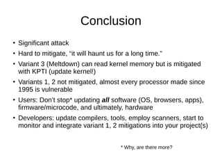 Conclusion
●
Significant attack
●
Hard to mitigate, “it will haunt us for a long time.”
●
Variant 3 (Meltdown) can read kernel memory but is mitigated
with KPTI (update kernel!)
●
Variants 1, 2 not mitigated, almost every processor made since
1995 is vulnerable
●
Users: Don’t stop* updating all software (OS, browsers, apps),
firmware/microcode, and ultimately, hardware
●
Developers: update compilers, tools, employ scanners, start to
monitor and integrate variant 1, 2 mitigations into your project(s)
* Why, are there more?
 