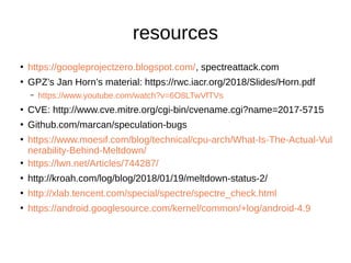 resources
●
https://googleprojectzero.blogspot.com/, spectreattack.com
●
GPZ’s Jan Horn’s material: https://rwc.iacr.org/2018/Slides/Horn.pdf
– https://www.youtube.com/watch?v=6O8LTwVfTVs
●
CVE: http://www.cve.mitre.org/cgi-bin/cvename.cgi?name=2017-5715
●
Github.com/marcan/speculation-bugs
●
https://www.moesif.com/blog/technical/cpu-arch/What-Is-The-Actual-Vul
nerability-Behind-Meltdown/
●
https://lwn.net/Articles/744287/
●
http://kroah.com/log/blog/2018/01/19/meltdown-status-2/
●
http://xlab.tencent.com/special/spectre/spectre_check.html
●
https://android.googlesource.com/kernel/common/+log/android-4.9
 