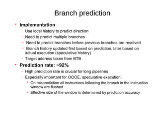 Branch prediction
 Implementation
– Use local history to predict direction
– Need to predict multiple branches
 Need to predict branches before previous branches are resolved
 Branch history updated first based on prediction, later based on
actual execution (speculative history)
– Target address taken from BTB
 Prediction rate: ~92%
– High prediction rate is crucial for long pipelines
– Especially important for OOOE, speculative execution:
 On misprediction all instructions following the branch in the instruction
window are flushed
 Effective size of the window is determined by prediction accuracy
 