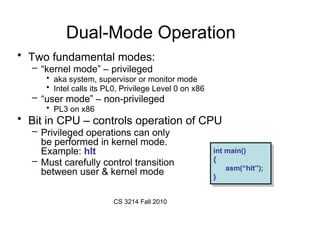 CS 3214 Fall 2010
Dual-Mode Operation
• Two fundamental modes:
– “kernel mode” – privileged
• aka system, supervisor or monitor mode
• Intel calls its PL0, Privilege Level 0 on x86
– “user mode” – non-privileged
• PL3 on x86
• Bit in CPU – controls operation of CPU
– Privileged operations can only
be performed in kernel mode.
Example: hlt
– Must carefully control transition
between user & kernel mode
int main()
{
asm(“hlt”);
}
int main()
{
asm(“hlt”);
}
 