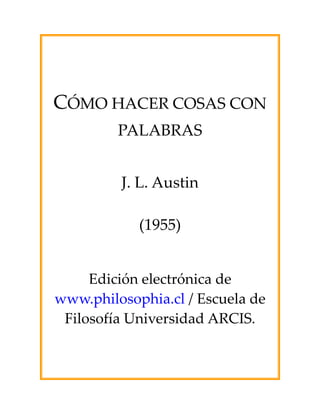  
                
                
                
                
                


CÓMO HACER COSAS CON 
     PALABRAS 
                

                 
         J. L. Austin 
                 
            (1955) 
                
                
                
                

     Edición electrónica de 
www.philosophia.cl / Escuela de 
 Filosofía Universidad ARCIS. 
                
 