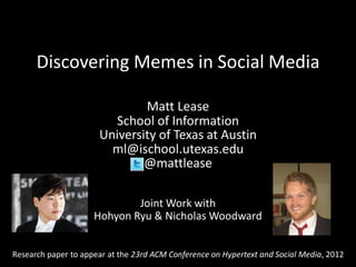 Discovering Memes in Social Media

                              Matt Lease
                        School of Information
                      University of Texas at Austin
                        ml@ischool.utexas.edu
                              @mattlease

                             Joint Work with
                     Hohyon Ryu & Nicholas Woodward


Research paper to appear at the 23rd ACM Conference on Hypertext and Social Media, 2012
 