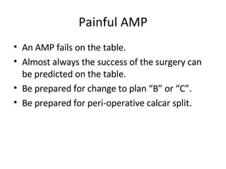 Painful AMP An AMP fails on the table. Almost always the success of the surgery can be predicted on the table. Be prepared for change to plan “B” or “C”. Be prepared for peri-operative calcar split. 