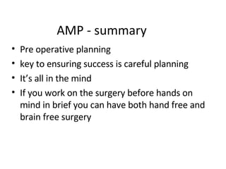 AMP - summary Pre operative planning key to ensuring success is careful planning It’s all in the mind If you work on the surgery before hands on mind in brief you can have both hand free and brain free surgery 
