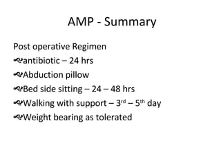 AMP - Summary Post operative Regimen antibiotic – 24 hrs Abduction pillow Bed side sitting – 24 – 48 hrs Walking with support – 3 rd  – 5 th  day Weight bearing as tolerated 