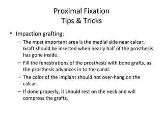 Proximal Fixation Tips & Tricks Impaction grafting: The most important area is the medial side near calcar. Graft should be inserted when nearly half of the prosthesis has gone inside. Fill the fenestrations of the prosthesis with bone grafts, as the prosthesis advances in to the canal. The color of the implant should not over-hang on the calcar. If done properly, it should rest on the neck and will compress the grafts. 