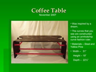 Coffee Table Was inspired by a dream. The curves that you see are constructed using an armhole/hip curve fashion ruler. Materials – Steel and Yellow Pine Width –  51” Height – 19” Depth –  22½” November 2007 