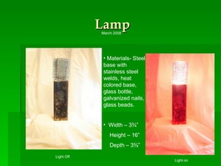 Lamp Materials- Steel base with stainless steel welds, heat colored base, glass bottle, galvanized nails,  glass beads. Width – 3¾”  Height – 16” Depth – 3¾” Light on Light Off March 2008 