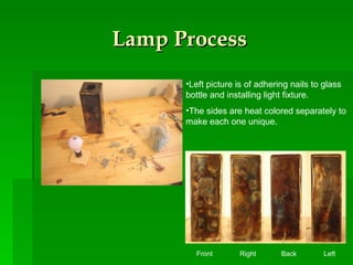 Lamp Process Left picture is of adhering nails to glass bottle and installing light fixture. The sides are heat colored separately to make each one unique.  Front  Right  Back  Left 