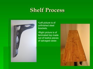 Shelf Process Left picture is of unfinished steel brackets. Right picture is of laminated top made out of twelve pieces of salvaged cedar. 