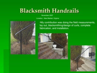 Blacksmith Handrails November 2007  Location : New Market, Virginia My contribution was doing the field measurements, lay out, blacksmithing/design of curls, complete fabrication, and installation.  
