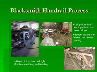 Blacksmith Handrail Process Left picture is of bending rails to the correct slope.  Bottom picture is of finished rail before painting.  Above picture is of curl right after blacksmithing and bending. 