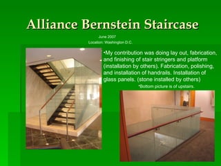Alliance Bernstein Staircase June 2007  Location: Washington D.C. My contribution was doing lay out, fabrication, and finishing of stair stringers and platform (installation by others). Fabrication, polishing, and installation of handrails. Installation of glass panels. (stone installed by others) Bottom picture is of upstairs.   