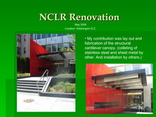 NCLR Renovation May 2008 Location: Washington D.C. My contribution was lay out and fabrication of the structural cantilever canopy. (colleting of stainless steel and sheet metal by other. And installation by others.) 