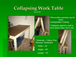 Collapsing Work Table Removable seamless top for  fabric cutting/pattern making.  Collapses against a wall to save space when not in use. Materials – Yellow Pine, Plywood, Hardboard Width – 34” Height – 40” Length – 72” August 2007 