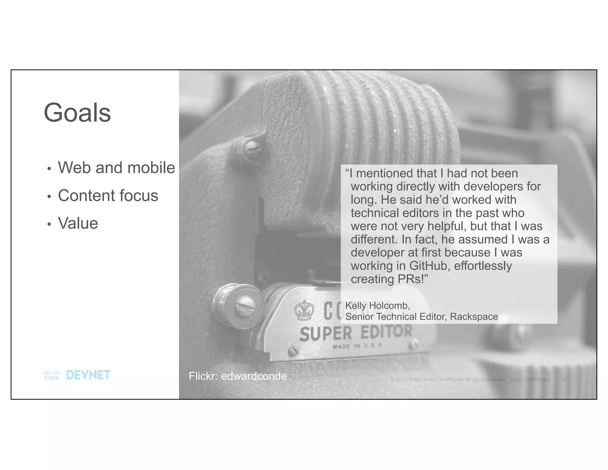 “I mentioned that I had not been
working directly with developers for
long. He said he’d worked with
technical editors in the past who
were not very helpful, but that I was
different. In fact, he assumed I was a
developer at first because I was
working in GitHub, effortlessly
creating PRs!”
Kelly Holcomb,
Senior Technical Editor, Rackspace
• Web and mobile
• Content focus
• Value
Goals
Flickr: edwardconde
 